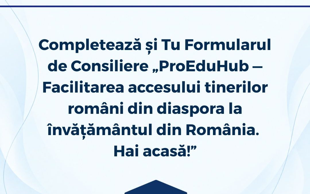 Completează și Tu Formularul de Consiliere „ ProEduHub — Facilitarea accesului tinerilor români din diaspora la învățământul din România. Hai acasă! ”